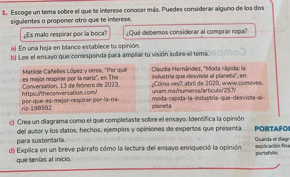 Escoge un tema sobre el que te interese conocer más. Puedes considerar alguno de los dos 
siguientes o proponer otro que te interese. 
¿s malo respirar por la boca? ¿Qué debemos considerar al comprar ropa? 
a) En una hoja en blanco establece tu opinión. 
b) Lee el ensayo que corresponda para ampliar tu visión sobre el tema. 
Matilde Cañelles López y otros, "Por qué Claudia Hernández, "Moda rápida: la 
es mejor respirar por la nariz'', en The industria que desviste al planeta'', en 
Conversation, 13 de febrero de 2023, ¿Cómo ves?, abril de 2020, www.comoves. 
https://theconversation.com/ unam.mx/numeros/articulo/257/ 
por-que-es-mejor-respirar-por-la-na- moda-rapida-la-industria-que-desviste-al- 
riz-198592 planeta 
c) Crea un diagrama como el que completaste sobre el ensayo. Identifica la opinión 
del autor y los datos, hechos, ejemplos y opiniones de expertos que presenta PORTAFO 
para sustentarla. Guarda el diagr 
d) Explica en un breve párrafo cómo la lectura del ensayo enriqueció la opinión explicación fina 
que tenías al inicio. portafolio.