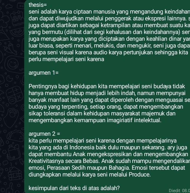 □ thesis= 
)0 seni adalah karya ciptaan manusia yang mengandung keindahan
24 dan dapat diwujudkan melalui penggerak atau ekspresi lainnya. s 
juga dapat diartikan sebagai ketrampilan atau membuat suatu ka
900 yang bermutu (dilihat dari segi kehalusan dan keindahannya) sen 
juga merupakan karya yang diciptakan dengan keahlian dinar yar 
luar biasa, seperti menari, melukis, dan mengukir, seni juga dapa 
berupa seni visual karena audio karya pertunjukan sehingga kita 
perlu mempelajari seni karena 
argumen 1=
Pentingnya bagi kehidupan kita mempelajari seni budaya tidak 
hanya membuat hidup menjadi lebih indah, namun mempunyai 
banyak manfaat lain yang dapat diperoleh dengan menguasai se 
budaya yang terpenting, setiap orang, dapat mengembangkan 
sikap toleransi dalam kehidupan masyarakat majemuk dan 
mengembangkan kemampuan imagiriatif intelektual. 
argumen 2=
kita perlu mempelajari seni karena dengan mempelajarinya 
kita yang ada di Indonesia baik dulu maupun sekarang. ary juga 
dapat membantu Anak mengekspresikan dan mengembangkan 
Kreativitasnya secara Bebas. Anak sudah mampu mengendalikar 
emosi, Perasaan Sedih maupun Bahagia. Emosi tersebut dapat 
diungkapkan melalui karya seni melalui Produce. 
kesimpulan dari teks di atas adalah? Diedit 08.0