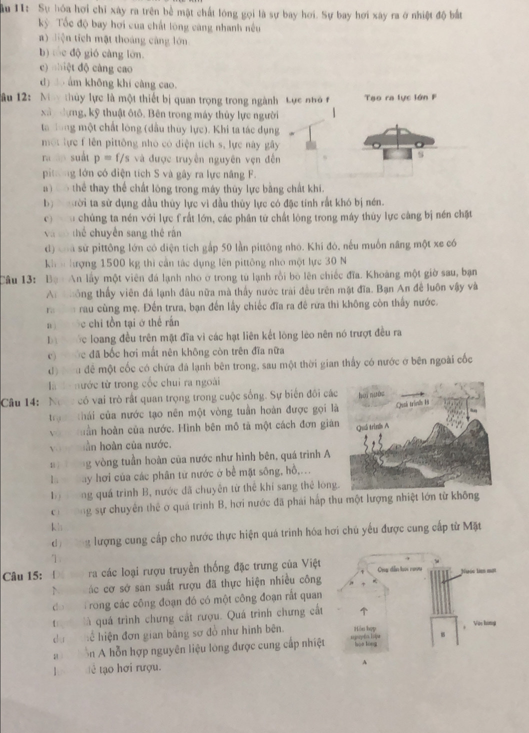 âu 1I: Sự hóa hơi chỉ xây ra trên bể mật chất lóng gọi là sự bay hơi. Sự bay hơi xây ra ở nhiệt độ bắt
kỳ Tốc độ bay hơi của chất lóng càng nhanh nều
a) diện tích mật thoáng càng lớn
b) tốc độ gió càng lớn.
c) nhiệt độ càng cao
d) 3o ẩm không khí càng cao.
u 12:  May thủy lực là một thiết bị quan trọng trong ngành Lực nhỏ f  Tạo ra lực lớn F
xây dựng, kỹ thuật ôtô. Bên trong máy thủy lực người
a đong một chất lóng (dầu thủy lực). Khi ta tác dụng
một lực f lên pittông nhỏ có diện tích s, lực này gây
ra áp suất p=f/s và được truyền nguyên vẹn đến
s
pitơng lớn có diện tích S và gây ra lực năng F.
a)   thể thay thể chất lóng trong máy thủy lực bằng chất khi.
b)  ười ta sử dụng dầu thủy lực vì đầu thủy lực có đặc tính rất khó bị nén.
c   h chúng ta nén với lực f rất lớn, các phân tử chất lông trong máy thủy lực càng bị nén chặt
và cô thể chuyền sang thế rấn
d) cha sử pittông lớn có diện tích gấp 50 lần pittông nhỏ. Khí đó, nếu muốn nâng một xe có
kh n hượng 1500 kg thì cần tác dụng lên pittông nhỏ một lực 30 N
Câu 13: Bạ : An lấy một viên đá lạnh nho ở trong từ lạnh rồi bò lên chiếc đĩa. Khoảng một giờ sau, bạn
Ar thông thấy viên đá lạnh đầu nữa mà thấy nước trải đều trên mặt đĩa. Bạn An đề luôn vậy và
ra n rau cùng mẹ. Đến trưa, bạn đến lấy chiếc đĩa ra đề rữa thì không còn thấy nước.
a  c chỉ tồn tại ở thể rấn
Dà  ớc loang đều trên mặt đĩa vì các hạt liên kết lông lèo nên nó trượt đều ra
c)   ớc đã bốc hơi mất nên không còn trên đĩa nữa
d) Đ u để một cốc có chứa đá lạnh bên trong, sau một thời gian thấy có nước ở bên ngoài cốc
là là nước từ trong cốc chui ra ngoài
Câu 14:  Norc có vai trò rất quan trọng trong cuộc sống. Sự biến đôi các
trậ thái của nước tạo nên một vòng tuần hoàn được gọi là
vớ tuần hoàn của nước. Hình bên mô tả một cách đơn giản
yàng hần hoàn của nước.
g vòng tuần hoàn của nước như hình bên, quá trình A
la   bay hơi của các phân từ nước ở bề mặt sông, hồ,...
bị  ong quá trình B, nước đã chuyên từ thể khí sang thể lóng
có  ưông sự chuyển thể ở quá trình B, hơi nước đã phái hấp thu một lượng nhiệt lớn từ không
kh
dư ơng lượng cung cấp cho nước thực hiện quá trình hóa hơi chủ yếu được cung cấp từ Mặt
1
Câu 15: ra các loại rượu truyền thống đặc trưng của Việt
No các cơ sở san suất rượu đã thực hiện nhiều công
do t Trong các công đoạn đó có một công đoạn rắt quan
r  là quá trình chưng cất rượu. Quá trình chưng cất
dự  Thể hiện đơn gian bằng sơ đồ như hình bên. 
ai ồn A hỗn hợp nguyên liệu lòng được cung cấp nhiệt
ể tạ hơi rượu.