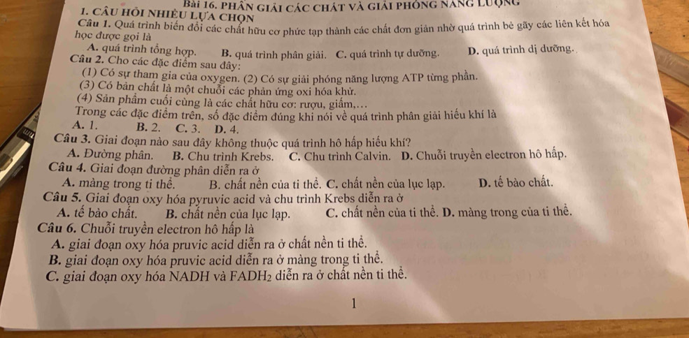 phân giải các chát và giải phóng năng Lưộng
1. câu hỏi nhiều Lựa chọn
Câu 1. Quá trình biến đổi các chất hữu cơ phức tạp thành các chất đơn giản nhờ quá trình bè gãy các liên kết hóa
học được gọi là
A. quá trình tổng hợp. B. quá trình phân giải. C. quá trình tự dưỡng. D. quá trình dị dưỡng.
Câu 2. Cho các đặc điểm sau đây:
(1) Có sự tham gia của oxygen. (2) Có sự giải phóng năng lượng ATP từng phần.
(3) Có bản chất là một chuỗi các phản ứng oxi hóa khử.
(4) Sản phẩm cuối cùng là các chất hữu cỡ: rượu, giấm,...
Trong các đặc điểm trên, số đặc điểm đúng khi nói về quá trình phân giải hiếu khí là
A. 1. B. 2. C. 3. D. 4.
Câu 3. Giai đoạn nào sau đây không thuộc quá trình hô hấp hiếu khí?
A. Đường phân. B. Chu trình Krebs. C. Chu trình Calvin. D. Chuỗi truyền electron hô hấp.
Câu 4. Giai đoạn đường phân diễn ra ở
A. màng trong ti thể. B. chất nền của ti thể. C. chất nền của lục lạp. D. tế bào chất.
Câu 5. Giai đoạn oxy hóa pyruvic acid và chu trình Krebs diễn ra ở
A. tế bào chất. B. chất nền của lục lạp. C. chất nền của ti thể. D. màng trong của ti thể.
Câu 6. Chuỗi truyền electron hô hấp là
A. giai đoạn oxy hóa pruvic acid diễn ra ở chất nền ti thể.
B. giai đoạn oxy hóa pruvic acid diễn ra ở màng trong ti thể.
C. giai đoạn oxy hóa NADH và FADH₂ diễn ra ở chất nền ti thể.
1