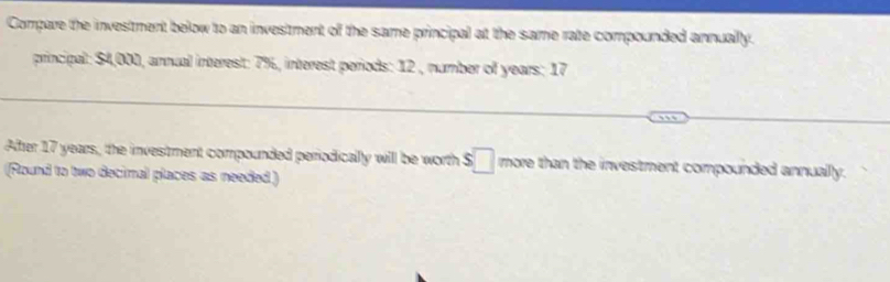 Compare the investment below to an investment of the same principal at the same rate compounded annually. 
principal: $4,000, annual interest: 7%, interest periods: 12 , number of years : 17
After 17 years, the investment compounded periodically will be worth $□ more than the investment compounded annually. 
(Round to two decimal places as needed)