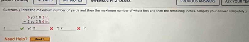 EWENMATHT2 1.9.058. Prévious ANswers ASK YOUR TEA 
Subtract. (Enter the maximum number of yards and then the maximum number of whole feet and then the remaining inches. Simplify your answer completely )
beginarrayr 6yd1ft3in. -2yd2ft6in. hline endarray
yd 2 x _ ft7* in 
Need Help? Read It