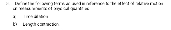 Define the following terms as used in reference to the effect of relative motion 
on measurements of physical quantities. 
a) Time dilation 
b) Length contraction.