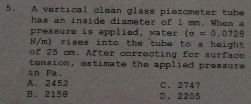 A vertical clean glass piezometer tube
has an inside diameter of 1 mm. When a
pressure is applied, water (sigma =0.0728
N/m) rises into the tube to a height
of 25 cm. After correcting for surface
tension, estimate the applied pressure
in Pa.
A. 2452 C. 2747
B. 2158 D. 2205