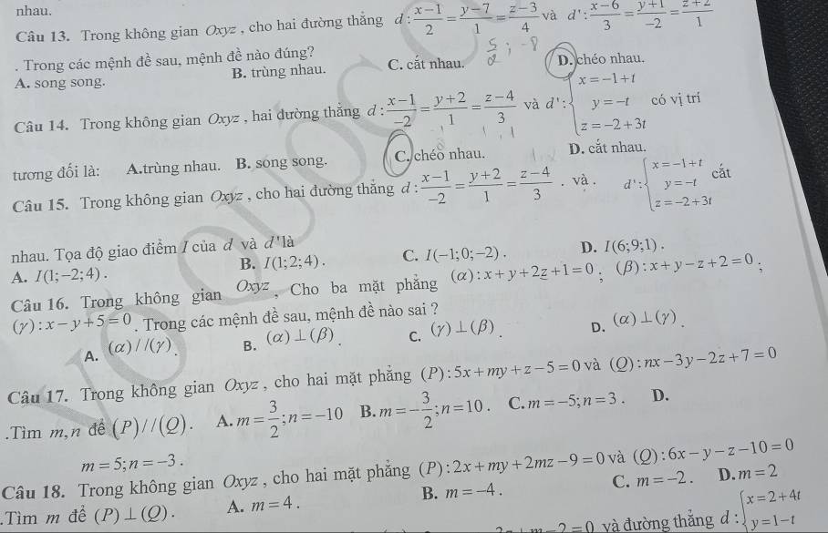 nhau.
Câu 13. Trong không gian Oxyz , cho hai đường thắng d :  (x-1)/2 = (y-7)/1 = (z-3)/4  và 1 d': (x-6)/3 = (y+1)/-2 = (z+2)/1 . Trong các mệnh đề sau, mệnh đề nào đúng?
A. song song. B. trùng nhau. C. cắt nhau. D. chéo nhau.
Câu 14. Trong không gian Oxyz , hai dường thắng đ :  (x-1)/-2 = (y+2)/1 = (z-4)/3  và d': beginarrayl x=-1+t y=-t z=-2+3tendarray. có vị trí
tương đối là: A.trùng nhau. B. song song. C. chéo nhau. D. cắt nhau.
Câu 15. Trong không gian Oxyz , cho hai đường thắng d :  (x-1)/-2 = (y+2)/1 = (z-4)/3 . và . d':beginarrayl x=-1+t y=-t z=-2+3tendarray. cắt
nhau. Tọa độ giao điểm / của đ và d'la
B. I(1;2;4). C. I(-1;0;-2). D. I(6;9;1).
A. I(1;-2;4). (α): x+y+2z+1=0 : (β): x+y-z+2=0
Câu 16. Trong không gian Oxyz Cho ba mặt phăng
(y): x-y+5=0. Trong các mệnh đề sau, mệnh đề nào sai ?
A.(α) //(gamma ) B. (alpha )⊥ (beta ). C. (gamma )⊥ (beta ) D. (alpha )⊥ (gamma ).
Câu 17. Trong không gian Oxyz , cho hai mặt phẳng (P): 5x+my+z-5=0 và (Q):nx-3y-2z+7=0.Tìm m,n đề (P)//(Q). A. m= 3/2 ;n=-10 B. m=- 3/2 ;n=10. C. m=-5;n=3. D.
m=5;n=-3.
Câu 18. Trong không gian Oxyz , cho hai mặt phẳng (P): 2x+my+2mz-9=0 và (Q):6x-y-z-10=0
B. m=-4.
C. m=-2. D. m=2
Tìm m để (P)⊥ (Q). A. m=4.
m-2=0 và đường thắng d : beginarrayl x=2+4t y=1-tendarray.