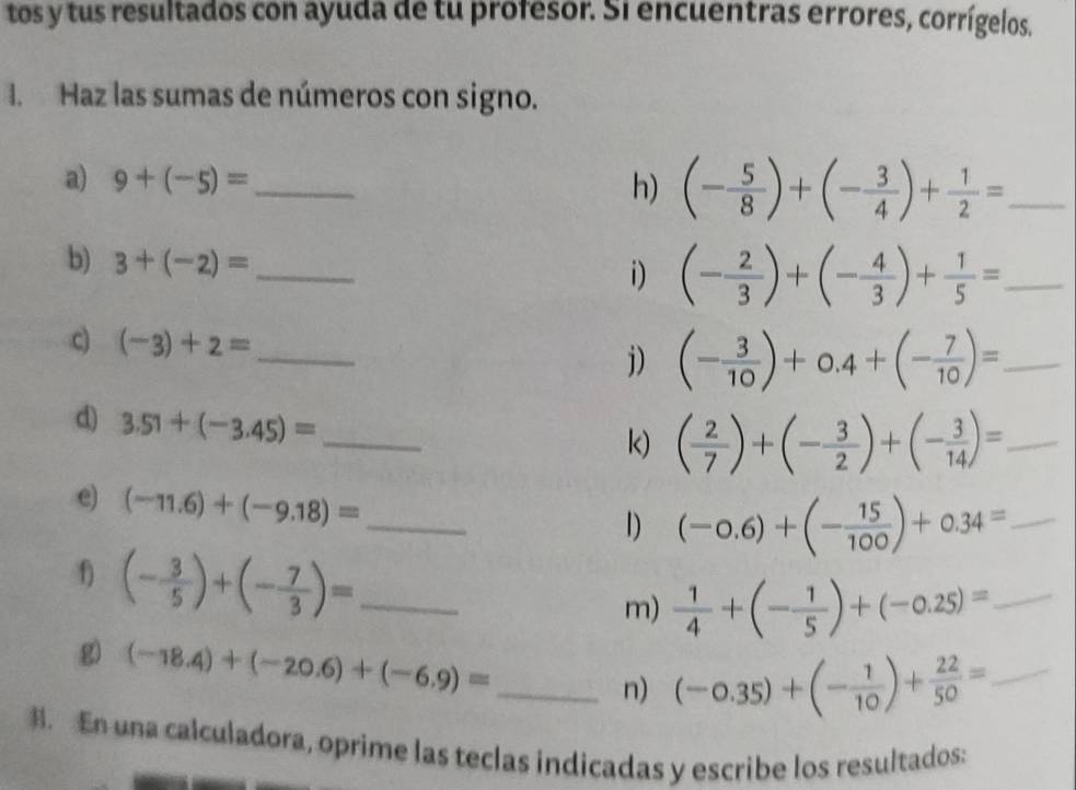 tos y tus resultados con ayuda de tu profesor. Si encuentras errores, corrígelos. 
I. Haz las sumas de números con signo. 
a) 9+(-5)= _ 
h) (- 5/8 )+(- 3/4 )+ 1/2 = _ 
b) 3+(-2)= _ 
i) (- 2/3 )+(- 4/3 )+ 1/5 = _ 
c) (-3)+2= _ j) (- 3/10 )+0.4+(- 7/10 )= _ 
d) 3.51+(-3.45)= _ 
k) ( 2/7 )+(- 3/2 )+(- 3/14 )= _ 
e) (-11.6)+(-9.18)= _ 
1) (-0.6)+(- 15/100 )+0.34= _ 
f) (- 3/5 )+(- 7/3 )= _ 
m)  1/4 +(- 1/5 )+(-0.25)= _ 
g) (-18.4)+(-20.6)+(-6.9)= _ 
n) (-0.35)+(- 1/10 )+ 22/50 = _ 
B. En una calculadora, oprime las teclas indicadas y escribe los resultados: