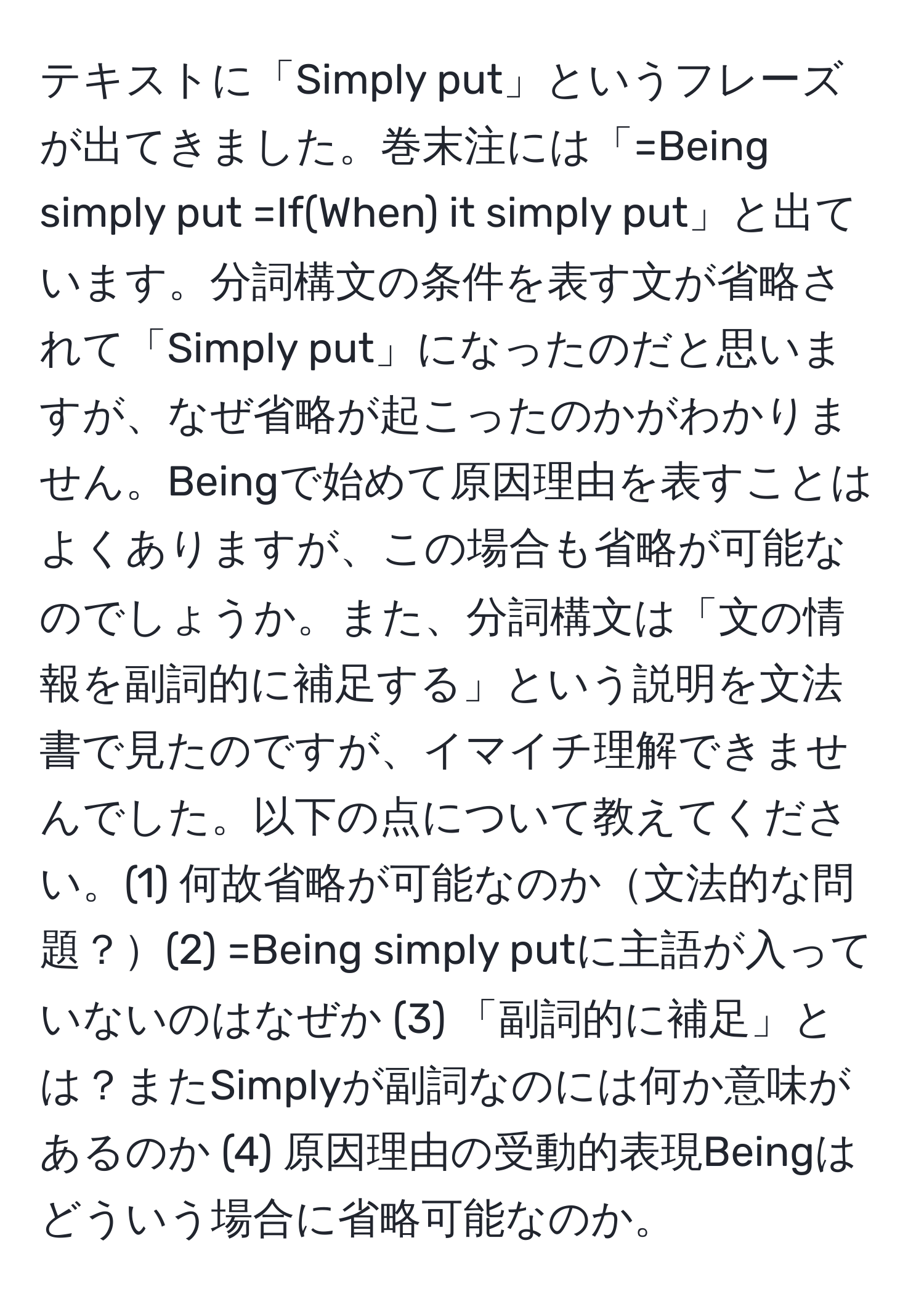 テキストに「Simply put」というフレーズが出てきました。巻末注には「=Being simply put =If(When) it simply put」と出ています。分詞構文の条件を表す文が省略されて「Simply put」になったのだと思いますが、なぜ省略が起こったのかがわかりません。Beingで始めて原因理由を表すことはよくありますが、この場合も省略が可能なのでしょうか。また、分詞構文は「文の情報を副詞的に補足する」という説明を文法書で見たのですが、イマイチ理解できませんでした。以下の点について教えてください。(1) 何故省略が可能なのか文法的な問題？(2) =Being simply putに主語が入っていないのはなぜか (3) 「副詞的に補足」とは？またSimplyが副詞なのには何か意味があるのか (4) 原因理由の受動的表現Beingはどういう場合に省略可能なのか。