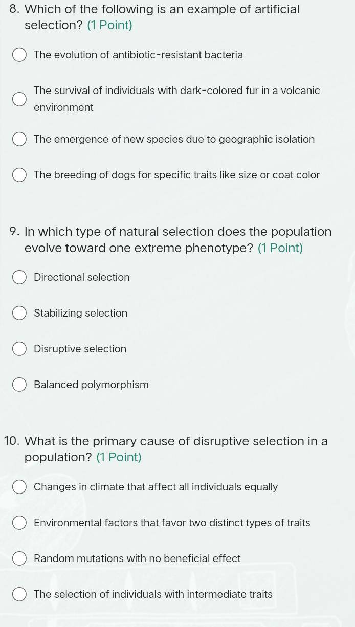 Which of the following is an example of artificial
selection? (1 Point)
The evolution of antibiotic-resistant bacteria
The survival of individuals with dark-colored fur in a volcanic
environment
The emergence of new species due to geographic isolation
The breeding of dogs for specific traits like size or coat color
9. In which type of natural selection does the population
evolve toward one extreme phenotype? (1 Point)
Directional selection
Stabilizing selection
Disruptive selection
Balanced polymorphism
10. What is the primary cause of disruptive selection in a
population? (1 Point)
Changes in climate that affect all individuals equally
Environmental factors that favor two distinct types of traits
Random mutations with no beneficial effect
The selection of individuals with intermediate traits