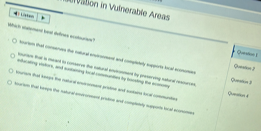 ulvation in Vulnerable Areas
( Listen
Which statement best defines ecotourism?
Question 1
tourism that conserves the natural environment and completely supports local economies
Question 2
tourism that is meant to conserve the natural environment by preserving natural resources 
educating visitors, and sustaining local communities by boosting the economy
Question 3
tourism that keeps the natural environment pristine and sustains local communities
Question 4
tourism that keeps the natural environment pristine and completely supports local economies