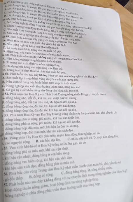 Cáa 47, Các trang tâm công nghiệp rắt lớn của Hoa Kỳ là
A 1 ôt An-gio-let, Si-ca-gô, Đi-troi, Phi-la-đen-phi-a, Niu Ooc-lin.
n Lôt An-giơ-let, Si-ca-gô, Đi-troi, Phi-la-đen-phi-a, Xan Phran-xi-cô,
Lôt An-gio-let, Si-ca-gô, Đi-troi, Phi-la-đen-phi-a, Ban-ti-mo,
n, Lôt An-gio-let, Si-ca-gô, Di-troi, Phi-la-đen-phi-a, Niu-looc.
48. Phát biểu nào sau đây không đùng với sản xuất nông nghiệp của Hoa Kỳ?
Nên nông nghiệp đứng hàng đầu thể giới và ngày càng hiện đại hóa.
. Giám tỉ trọng hoạt động thuân nông, tăng tỉ trọng địch vụ nông nghiệp.
C. Sản xuất theo hướng đa dạng hóa nông sản trên cùng một lãnh thô.
p. Sản xuất nông nghiệp chủ yễu cung cấp cho nhu cầu trong nước.
jn 49. Phát biểu não sau đây đùng với nông nghiệp của Hoa Kỳ?
A. Hình thức tổ chức sản xuất chủ yếu là bộ gia đình.
B. Nền nông nghiệp hàng hóa phát triển mạnh.
C. Là nước xuất khẩu nông sản lớn nhất thế giới.
D. Hiện nay, các vành đai chuyện canh phát triển mạnh.
ậu 50. Phát biểu nào sau đây không đùng với nông nghiệp Hoa Kỳ?
A. Nền nông nghiệp hàng hóa phát triển từ sớm.
B. Ti trọng sản xuất dịch vụ nông nghiệp tăng.
C. Đa đạng hóa nông sản trên cùng một lãnh thổ.
D. Trang trại là hình thức tổ chức sản xuất thứ yếu.
im 51. Phát biểu nào sau đây không đúng với sản xuất nông nghiệp của Hoa Kỳ?
A. Sản xuất tập trung thành vùng chuyên canh, sản lượng lớn.
B. Nền kinh tế hàng hóa hình thành sớm và phát triển mạnh.
C. Nông nghiệp sản xuất theo hướng thâm canh, năng suất cao
D. Có giá trị xuất khẩu nông sản đứng vào hàng đầu thế giới.
# 52. Phía nam của Hoa Kỳ ven Thái Bình Dương trồng nhiều lùa gạo, chủ yếu do có
A đồng bằng nhỏ, đất tốt, khí hậu cận nhiệt đới hải dương.
3. đồng băng nhỏ, đất đai màu mỡ, khí hậu ôn đới lục địa.
C. đồng bằng rộng lớn, đất tốt, khi hậu ôn đới hải dương.
0. đồng bằng rộng lớn, đất đai tốt, khi hậu ôn đới lục địa.
: 53. Phía nam Hoa Kỳ ven Đại Tây Dương trồng nhiều cây ăn quả nhiệt đới, chủ yểu do cô
đồng bằng phủ sa rộng, phi nhiêu; khí hậu cận nhiệt đới.
1 đồng bằng phù sa rộng, phì nhiêu; khí hậu ôn đới lục địa.
đồng bằng hẹp, đất mâu mỡ; khí hậu ôn đới hải dương.
# đồng bằng hẹp, đất mâu mỡ; khí hậu cận xích đạo.
1 54. Vùng phía Tây Hoa Kỳ phát triển mạnh hoạt động lâm nghiệp, do có
L cao nguyên rộng B. các bôn địa lớn. C. nhiều dãy núi trẻ. D. diện tích rừng lớn.
55. Ven vịnh Mê-hi-cô ở Hoa Kỳ trồng nhiều lúa gạo, do có
L đồng bằng phủ sa màu mỡ, khí hậu cận nhiệt.
Akhí hậu cận nhiệt, đồng bằng ở ven biển rộng.
đồng bằng ven biến rộng, khí hậu cận xích đạo.
. khi hậu cận xích đạo, đồng bằng phủ sa màu mô.
56. Phía bắc của vùng Trung tâm Hoa Kỳ phát triển mạnh chăn nuôi bỏ, chủ yểu do có
gò đổi thấp. B. đồng có rộng. C. đồng bằng rộng. D. sông nhiều nước.
57. Phát biểu não sau đây không đùng với sự chuyên dịch trong nông nghiệp của Hoa Kỳ?
Hoạt động thuần nông giảm, hoạt động dịch vụ nông nghiệp tăng
Nông nghiệp ở phía đông phát triển theo hướng sinh thái tổng hợp.