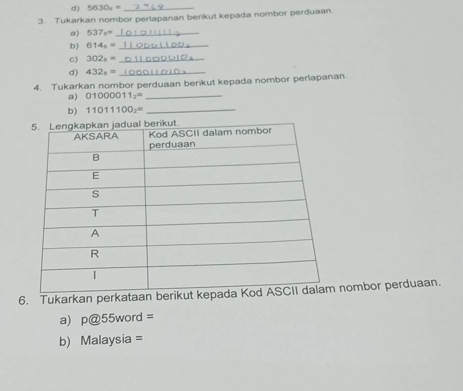 5630_8= _ 
3. Tukarkan nombor perlapanan berikut kepada nombor perduaan 
a) 537_8= _ 
b) 614_8= _ 
c) 302_8= _ 
d) 432_8= _ 
4. Tukarkan nombor perduaan berikut kepada nombor perlapanan. 
a) 01000011_2= _ 
b) 11011100_2= _ 
6. Tukarkan perkatanombor perduaan. 
a) p@55word=
b) Malaysia =