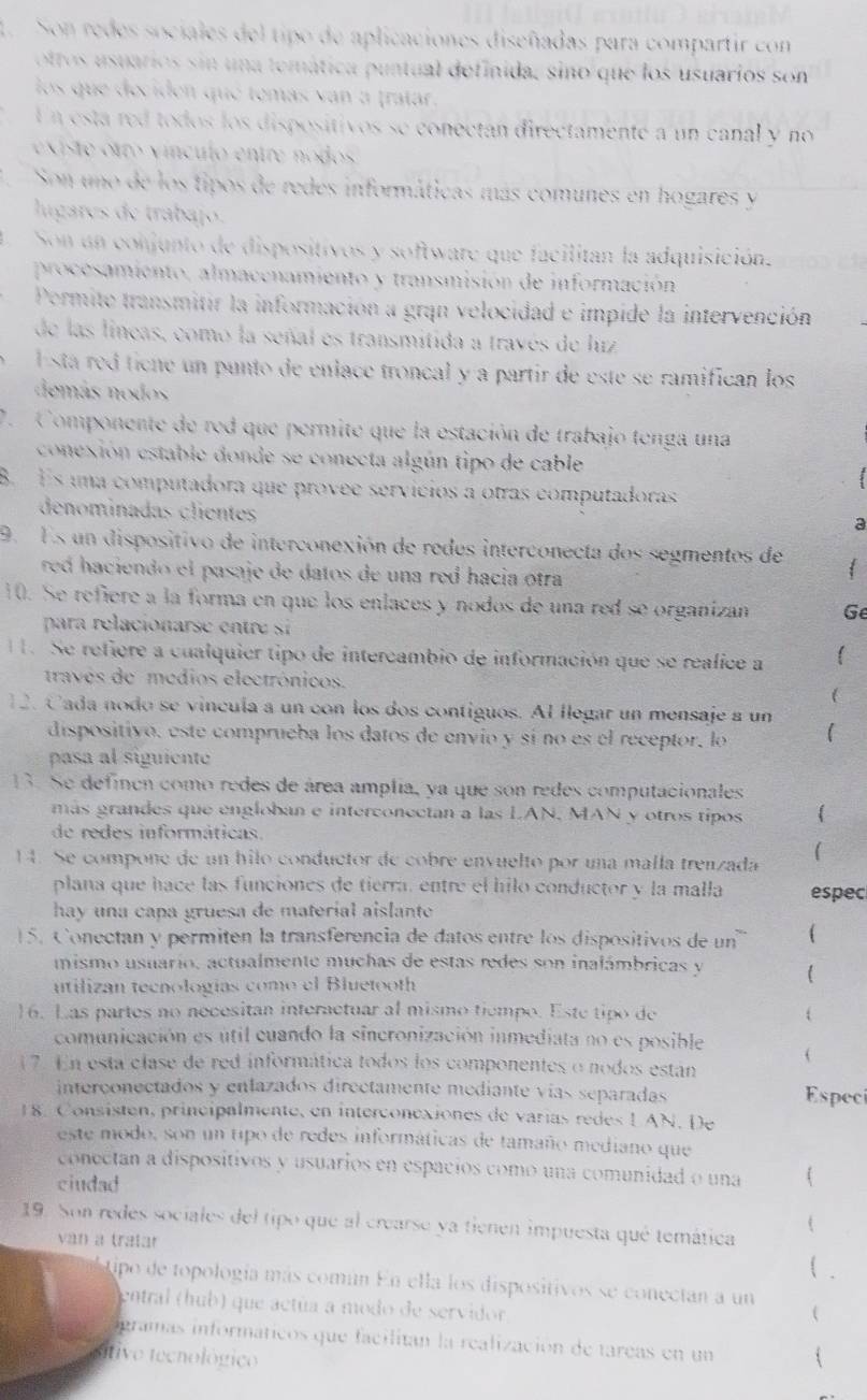 Son redes sociales del tipo de aplicaciones diseñadas para compartir con
ottos usuarios sin una temática puntual definida, sino que los usuarios son
los que deciden que temás van a tratar.
En está red todos los dispositivos se conectán directamente a un canal y no
ex te o tro v ínculo entre  nodos 
1 Son uno de los tipos de redes informáticas más comunes en hogares y
lugares de trabajo.
Son un conjunto de dispositivos y software que facilitan la adquisición.
procesamiento, almacenamiento y transmisión de información
Permite transmitir la información a gran velocidad e impide la intervención
de las lineas, como la señal es transmitida a través de lirz
l stá red tícne un punto de enlace troncal y a partir de este se ramifican los
demás nodos
7. Componente de red que permite que la estación de trabajo tenga una
conexión estable donde se conecta algún tipo de cable
B. Es una computadora que provee servícios a otras computadoras
denominadas clientes
a
9. Es un dispositivo de interconexión de redes interconecta dos segmentos de 
red haciendo el pasaje de datos de una red hacia otra
10. Se refiere a la forma en que los enlaces y nodos de una red se organizan Ge
para relacionarse entre si 
. Se refiere a cualquier tipo de intercambio de información que se realice a
través de médios electrónicos.
12. Cada nodo se vincula a un con los dos contiguos. Al llegar un mensaje a un
dispositivo, este comprueba los datos de envio y sí no es el receptor, lo (
pasa al siguiente
13. Se definen como redes de área amplia, ya que son redes computacionales
más grandes que engloban e interconectan a las LAN, MAN y otros tipos
de redes informáticas.
14. Se compone de un hilo conductor de cobre envuelto por una malla trenzada 
plana que hace las funciones de tierra, entre el hilo conductor y la malla espec
hay una capa gruesa de material aislante
15. Conectan y permiten la transferencia de datos entre los dispositivos de un (
mismo usuario, actualmente muchas de estas redes son inalámbricas y 
utilizan tecnologías como el Bluetooth
16. Las partes no necesitan interactuar al mismo tiempo. Este tipo de 
comunicación es útil cuando la sincronización inmediata no es posible (
1 7. En esta clase de red informática todos los componentes o nodos estáan
interçonectados y enlazados directamente mediante vías separadas Especi
18. Consisten, principalmente, en interconexiones de varías redes LAN. De
este modo, son un tipo de redes informáticas de tamaño mediano que
conectan a dispositivos y usuarios en espacios como una comunidad o una
ciudad
19. Son redes sociales del tipo que al crearse ya tienen impuesta qué temática

van a tratar
( .
ipo de topología más común En ella los dispositivos se conectan a un
entral (hub) que actúa a modo de servidor,

igramas informáticos que facilitan la realización de tareas en un
stivo tecnológico 