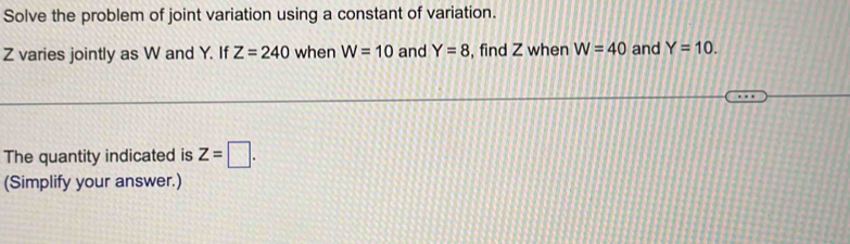 Solve the problem of joint variation using a constant of variation.
Z varies jointly as W and Y. If Z=240 when W=10 and Y=8 , find Z when W=40 and Y=10. 
The quantity indicated is z=□. 
(Simplify your answer.)