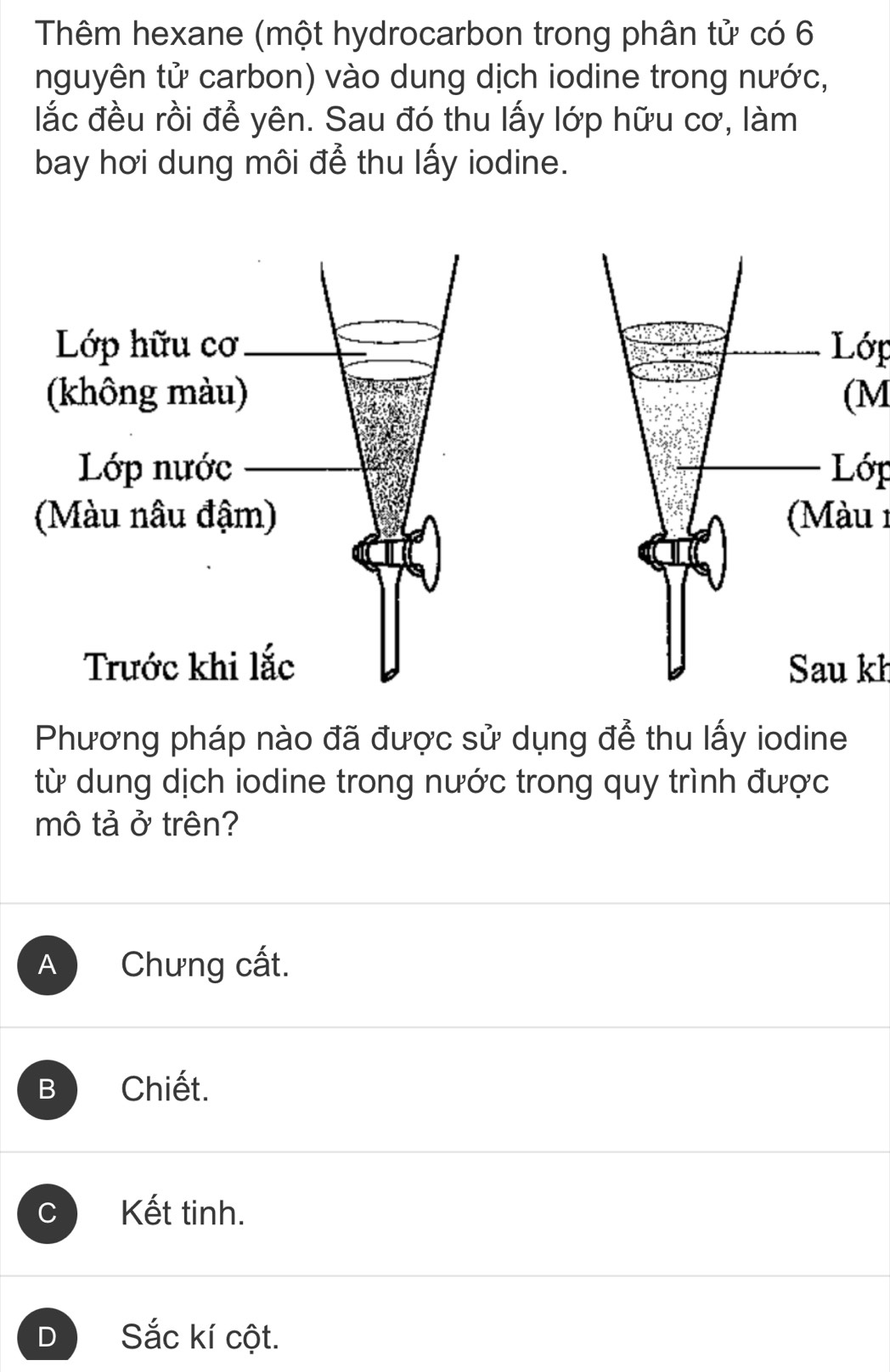 Thêm hexane (một hydrocarbon trong phân tử có 6
nguyên tử carbon) vào dung dịch iodine trong nước,
lắc đều rồi để yên. Sau đó thu lấy lớp hữu cơ, làm
bay hơi dung môi để thu lấy iodine.
Lớp
(M
Lớp
(Màu 1
Sau kh
Phương pháp nào đã được sử dụng để thu lấy iodine
từ dung dịch iodine trong nước trong quy trình được
mô tả ở trên?
A Chưng cất.
B Chiết.
C Kết tinh.
D Sắc kí cột.