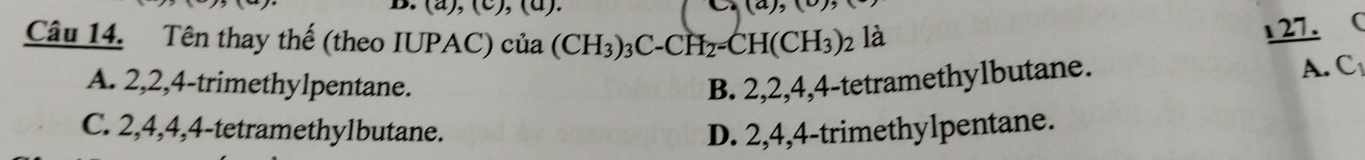 (a),(c),(a 
(a),(c) 
Câu 14. Tên thay thế (theo IUPAC) của (CH_3)_3C-CH_2=CH(CH_3)_2 là
1 27. (
A. 2, 2, 4 -trimethylpentane. B. 2, 2, 4, 4 -tetramethylbutane.
A. C
C. 2, 4, 4, 4 -tetramethylbutane. D. 2, 4, 4 -trimethylpentane.