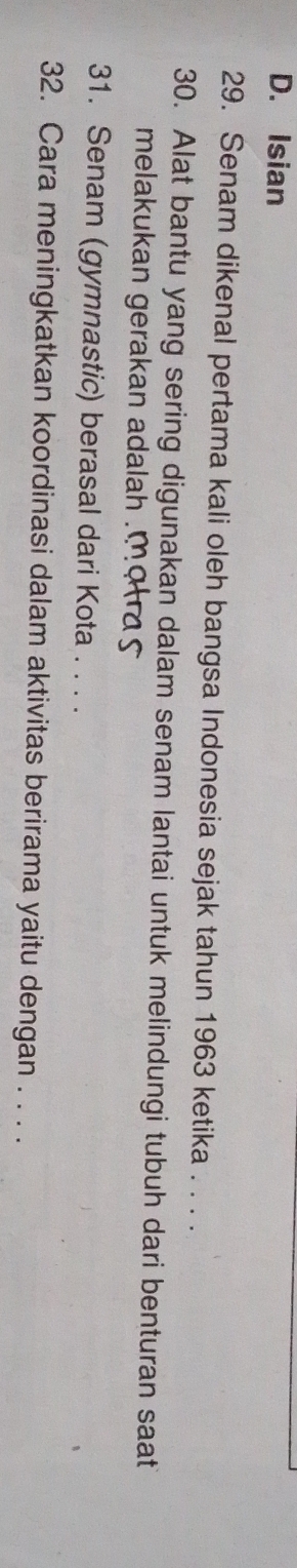 D. Isian
29. Senam dikenal pertama kali oleh bangsa Indonesia sejak tahun 1963 ketika . . . .
30. Alat bantu yang sering digunakan dalam senam lantai untuk melindungi tubuh dari benturan saat
melakukan gerakan adalah 
31. Senam (gymnastic) berasal dari Kota . . . .
32. Cara meningkatkan koordinasi dalam aktivitas berirama yaitu dengan . . . .