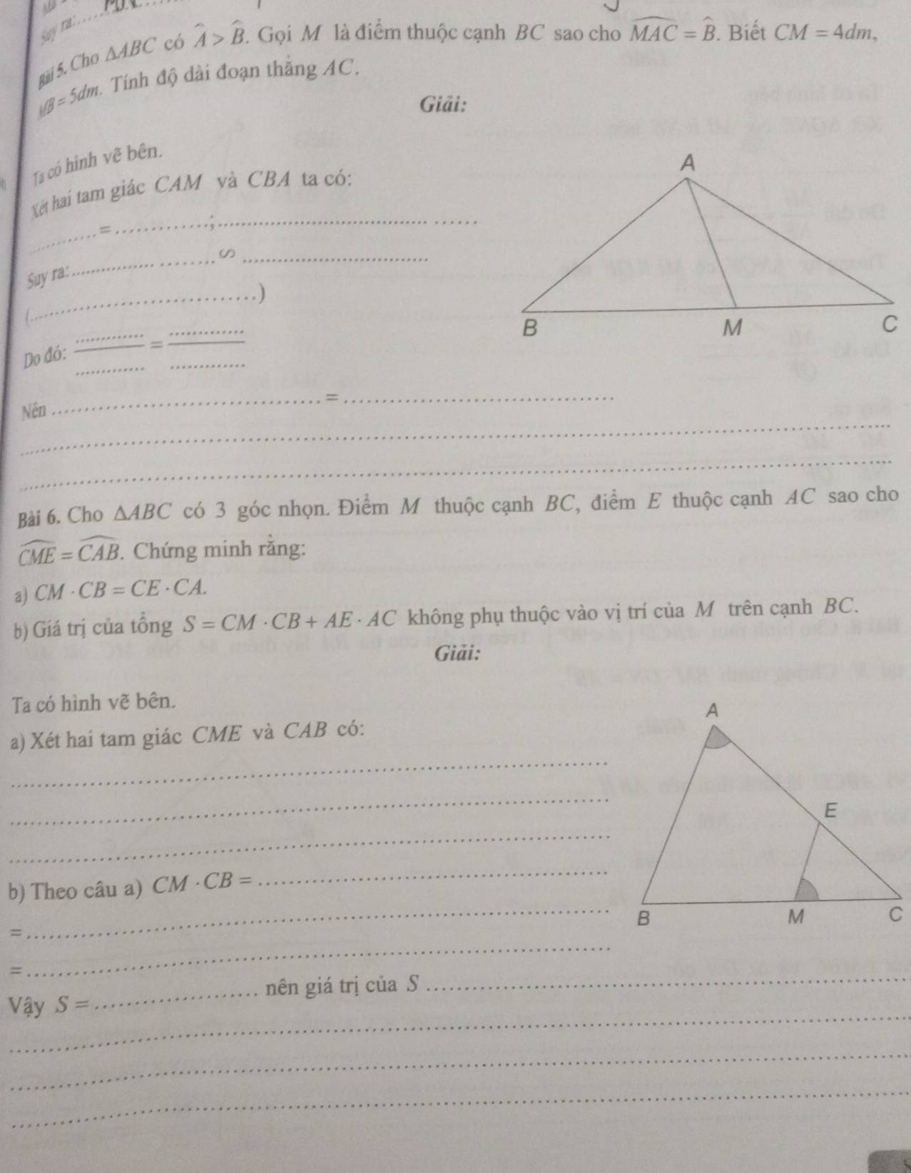 Say na 
Bài 5. Cho △ ABC có widehat A>widehat B. 2. Gọi M là điểm thuộc cạnh BC sao cho widehat MAC=widehat B. Biết CM=4dm,
MB=5dm 4 Tính độ dài đoạn thắng AC. 
Giải: 
Ta có hình vẽ bên. 
_ 
Xết hai tam giác CAM và CBA ta có: 
_ 
= 
Suy ra: 
_ 
_ 
_.) 
L 
_ 
_ 
Do đó: 
_= 
_ 
_=_ 
_ 
Nền 
_ 
Bài 6. Cho △ ABC có 3 góc nhọn. Điểm M thuộc cạnh BC, điểm E thuộc cạnh AC sao cho
widehat CME=widehat CAB. Chứng minh rằng: 
a) CM· CB=CE· CA. 
b) Giá trị của tổng S=CM· CB+AE· AC không phụ thuộc vào vị trí của M trên cạnh BC. 
Giải: 
Ta có hình vẽ bên. 
_ 
a) Xét hai tam giác CME và CAB có: 
_ 
_ 
_ 
b) Theo câu a) CM· CB=
_ 
= 
= 
_ 
_nên giá trị của S 
_ 
_ 
V ay S=
_ 
_