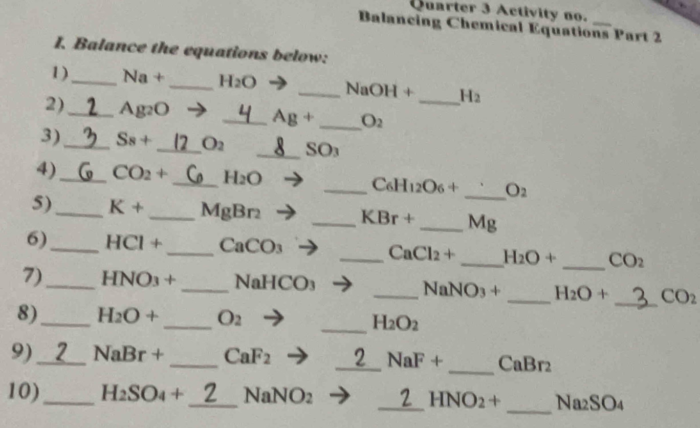 Quarter 3 Activity no. 
Balancing Chemical Equations Part 2 
I. Balance the equations below: 
1)_ Na+ _  H_2O
_ NaOH+ _  H_2
2)_
Ag_2O
_ Ag+ _  O_2
3)_
S_8+ _  O_2
_SO3 
4)_
CO_2 * 
_ H_2O
_ C_6H_12O_6+ _  O_2
5)_
K+
_ MgBr2
_ K Br+
_  Mg
6)_ HCl + _ CaC O_3
_ CaCl_2+ _ H_2O+ _  CO_2
7)_ HNO3 + _ NaHCO₃ _ NaNO3 + _  H_2O+ _  CO_2
8)_ H2O + _  O_2
_ H_2O_2
9)_ NaBr + _  CaF_2
_ NaF+
_ CaBr_2
_ 
_ 
10)_ H_2SO_4+ a VO_2
T=
_ HNO_2+
Na_2SO_4