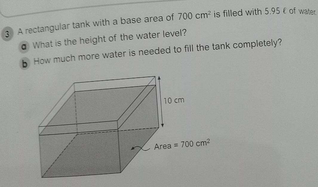 A rectangular tank with a base area of 700cm^2 is filled with 5.95ł of water.
σ What is the height of the water level?
5 How much more water is needed to fill the tank completely?