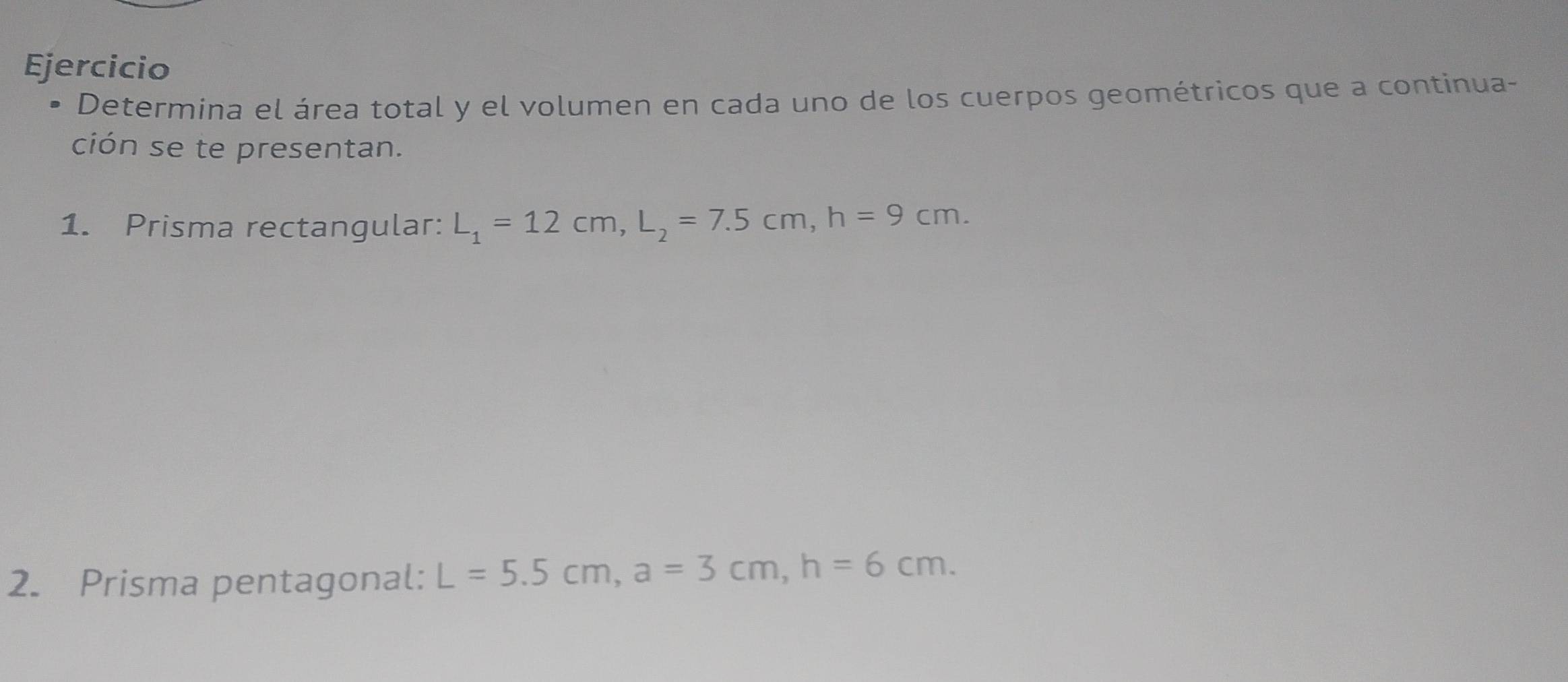 Ejercicio 
Determina el área total y el volumen en cada uno de los cuerpos geométricos que a continua- 
ción se te presentan. 
1. Prisma rectangular: L_1=12cm, L_2=7.5cm, h=9cm. 
2. Prisma pentagonal: L=5.5cm, a=3cm, h=6cm.