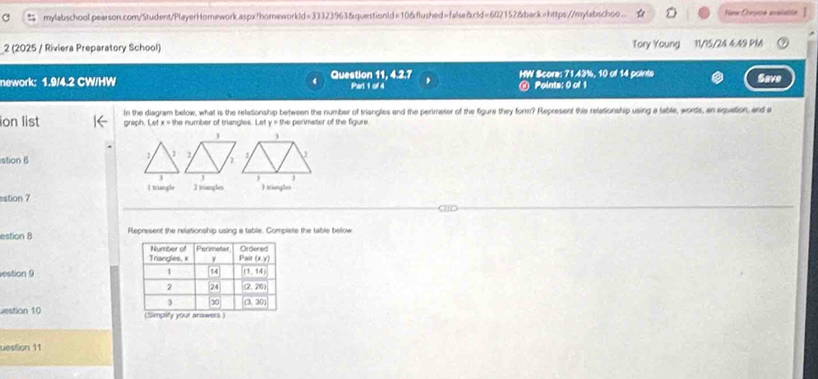 mylabschool.pearson.com/Student/PlayerHomnework.aspx?homeworkld=33323963&questionld=10&flushed=false&cld=602152&back=https://mylabschoo.. New Chesme avaislts
2 (2025 / Riviera Preparatory School) Tory Young 11/15/24 4.49 PM
nework: 1.9/4.2 CW/HW Question 11, 4.2.7 Part 1 of 4 HW Score: 71.43%, 10 of 14 points Save
@ Points: 0 of 1
ion list graph. Let In the diagram below, what is the relationship between the number of triangles and the perimeter of the figure they form? Represent this relationship using a table, words, an equation, and a
x=9 he number of triangles. Let y=0 he perimeter of the figure .
stion 6
1 triangle 3 triangles )triangles
estion 7
estion B Represent the relationship using a table. Complete the table below
estion 9 
estion 10 
uestion 11