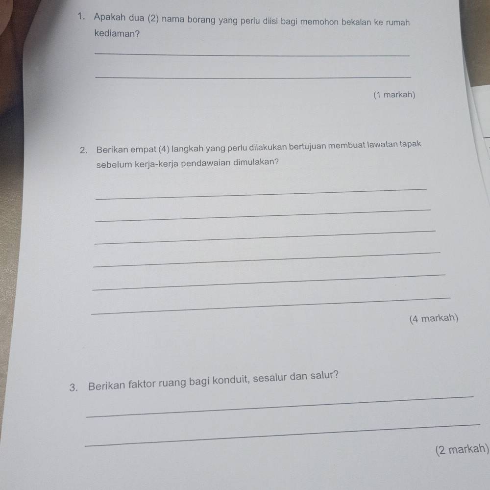 Apakah dua (2) nama borang yang perlu diisi bagi memohon bekalan ke rumah 
kediaman? 
_ 
_ 
(1 markah) 
2. Berikan empat (4) langkah yang perlu dilakukan bertujuan membuat lawatan tapak 
sebelum kerja-kerja pendawaian dimulakan? 
_ 
_ 
_ 
_ 
_ 
_ 
(4 markah) 
_ 
3. Berikan faktor ruang bagi konduit, sesalur dan salur? 
_ 
(2 markah)