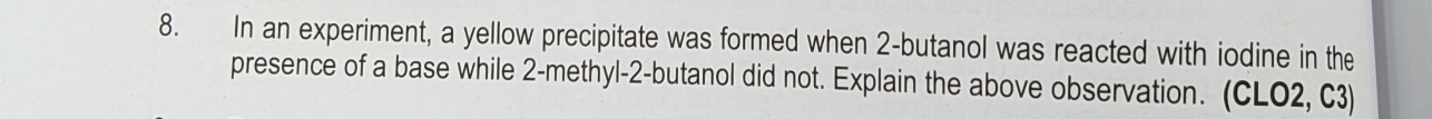 In an experiment, a yellow precipitate was formed when 2 -butanol was reacted with iodine in the 
presence of a base while 2 -methyl- 2 -butanol did not. Explain the above observation. (CLO2, C3)