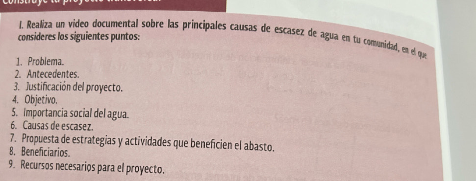 consideres los siguientes puntos: 
I. Realiza un video documental sobre las principales causas de escasez de agua en tu comunidad, en el que 
1. Problema. 
2. Antecedentes. 
3. Justificación del proyecto. 
4. Objetivo. 
5. Importancia social del agua. 
6. Causas de escasez. 
7. Propuesta de estrategias y actividades que beneficien el abasto. 
8. Beneficiarios. 
9. Recursos necesarios para el proyecto.