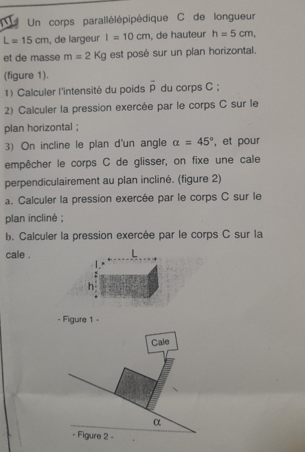 a Un corps parallélépipédique C de longueur
L=15cm , de largeur I=10cm , de hauteur h=5cm, 
et de masse m=2Kg est posé sur un plan horizontal. 
(figure 1). 
1) Calculer l'intensité du poids overline p du corps C; 
2) Calculer la pression exercée par le corps C sur le 
plan horizontal ; 
3) On incline le plan d'un angle alpha =45° , et pour 
empêcher le corps C de glisser, on fixe une cale 
perpendiculairement au plan incliné. (figure 2) 
a. Calculer la pression exercée par le corps C sur le 
plan incliné ; 
b. Calculer la pression exercée par le corps C sur la 
cale . 
h 
- Figure 1 -