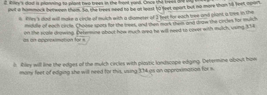 Riley's dad is planning to plant two trees in the front yard. Once the trees are big w 
put a hammock between them. So, the trees need to be at least 10 feet apart but no more than 18 feet apart. 
4. Riley's dad will make a circle of mulch with a diameter of 2 feet for each tree and plant a tree in the 
middle of each circle. Choose spots for the trees, and then mark them and draw the circles for mulch 
on the scale drawing. Determine about how much area he will need to cover with mulch, using 3.14
as an approximation for « 
a Riley will line the edges of the mulch circles with plastic landscape edging. Determine about how 
many feet of edging she will need for this, using 3.74 as an approximation for m.