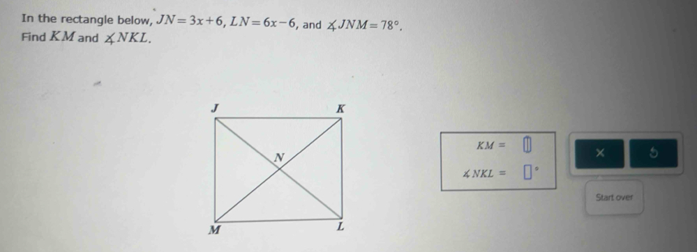 In the rectangle below, JN=3x+6, LN=6x-6 , and ∠ JNM=78°. 
Find KM and ∠ NKL.
KM=□ × 5
∠ NKL=□°
Start over