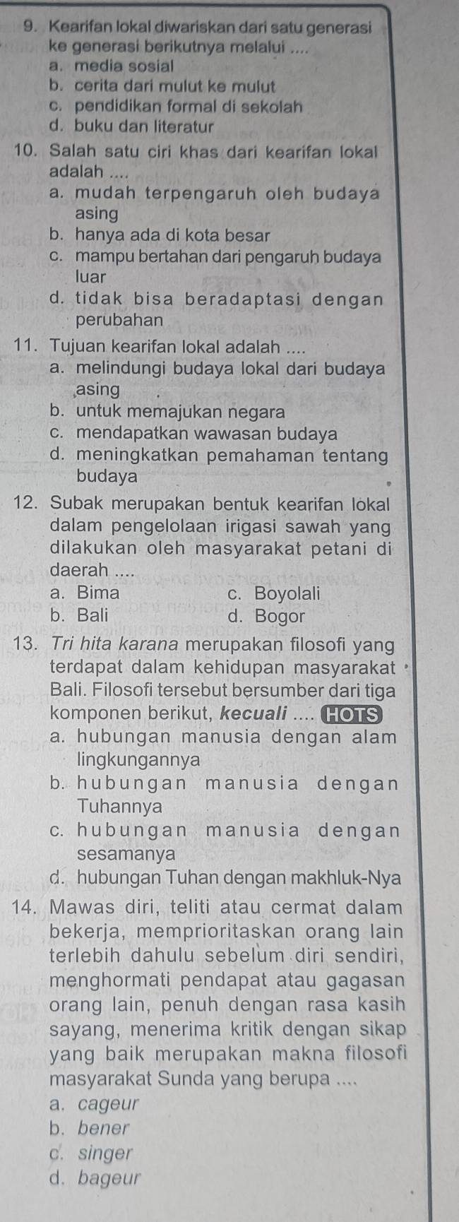 Kearifan lokal diwariskan dari satu generasi
ke generasi berikutnya melalui ....
a. media sosial
b. cerita dari mulut ke mulut
c. pendidikan formal di sekolah
d. buku dan literatur
10. Salah satu ciri khas dari kearifan lokal
adalah ....
a. mudah terpengaruh oleh budaya
asing
b. hanya ada di kota besar
c. mampu bertahan dari pengaruh budaya
luar
d. tidak bisa beradaptasi dengan
perubahan
11. Tujuan kearifan lokal adalah ....
a. melindungi budaya lokal dari budaya
asing
b. untuk memajukan negara
c. mendapatkan wawasan budaya
d. meningkatkan pemahaman tentang
budaya
12. Subak merupakan bentuk kearifan lokal
dalam pengelolaan irigasi sawah yan
dilakukan oleh masyarakat petani di
daerah ....
a. Bima c. Boyolali
b. Bali d. Bogor
13. Tri hita karana merupakan filosofi yang
terdapat dalam kehidupan masyarakat .
Bali. Filosofi tersebut bersumber dari tiga
komponen berikut, kecuali .... HOTS
a. hubungan manusia dengan alam
lingkungannya
b. hub unɡan manusia denɡa n
Tuhannya
c. h u b u n ɡan ma n usia de nɡa n
sesamanya
d. hubungan Tuhan dengan makhluk-Nya
14. Mawas diri, teliti atau cermat dalam
bekerja, memprioritaskan orang lain
terlebih dahulu sebelum diri sendiri,
menghormati pendapat atau gagasan
orang lain, penuh dengan rasa kasih
sayang, menerima kritik dengan sikap
yang baik merupakan makna filosofi
masyarakat Sunda yang berupa ....
a. cageur
b. bener
c. singer
d. bageur