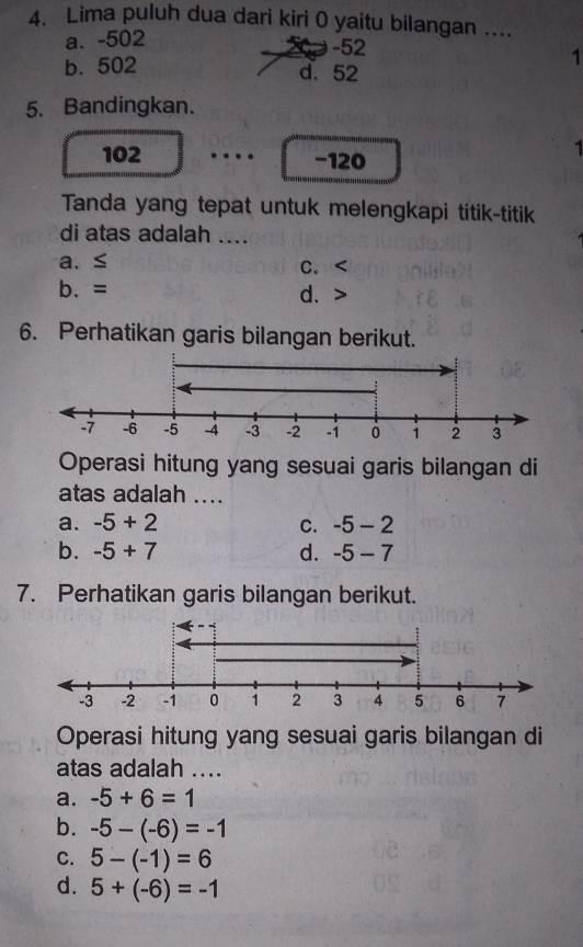 Lima puluh dua dari kiri 0 yaitu bilangan ....
a. -502
-52
b. 502 d. 52
1
5. Bandingkan.
102 −120
Tanda yang tepat untuk melengkapi titik-titik
di atas adalah ....
a. ≤ C.
b. = d.
6. Perhatikan garis bilangan berikut.
Operasi hitung yang sesuai garis bilangan di
atas adalah ...
a. -5+2 C. -5-2
b. -5+7 d. -5-7
7. Perhatikan garis bilangan berikut.
Operasi hitung yang sesuai garis bilangan di
atas adalah ....
a. -5+6=1
b. -5-(-6)=-1
C. 5-(-1)=6
d. 5+(-6)=-1