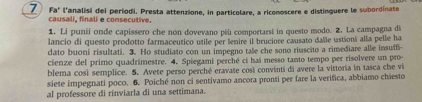 Fa’ l’analisi dei periodi. Presta attenzione, in particolare, a riconoscere e distinguere le subordínate 
causali, finali e consecutive. 
1. Li punii onde capissero che non dovevano più comportarsi in questo modo. 2. La campagna di 
lancio di questo prodotto farmaceutico utile per lenire il bruciore causato dalle ustioni alla pelle ha 
dato buoni risultati. 3. Ho studiato con un impegno tale che sono riuscito a rimediare alle insuffi- 
cienze del primo quadrimestre. 4. Spiegami perché ci hai messo tanto tempo per risolvere un pro- 
blema così semplice. 5. Avete perso perché eravate così convinti di avere la vittoria in tasca che vi 
siete impegnati poco. 6. Poiché non ci sentivamo ancora pronti per fare la verifica, abbiamo chiesto 
al professore di rinviarla di una settimana.