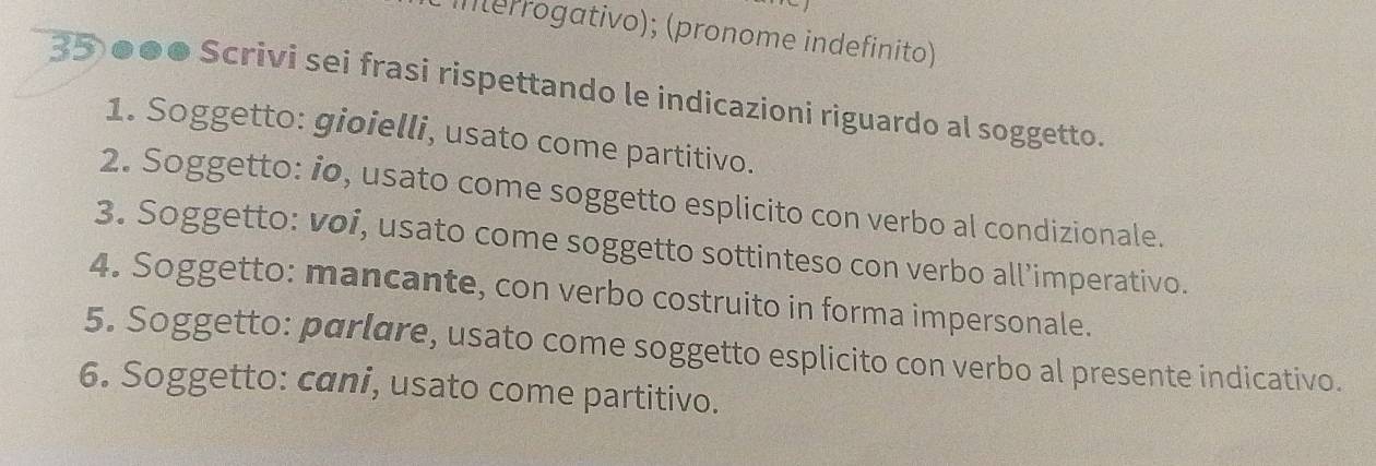 interrogativo); (pronome indefinito) 
35 ●●● Scrivi sei frasi rispettando le indicazioni riguardo al soggetto. 
1. Soggetto: gioielli, usato come partitivo. 
2. Soggetto: io, usato come soggetto esplicito con verbo al condizionale. 
3. Soggetto: voi, usato come soggetto sottinteso con verbo all’imperativo. 
4. Soggetto: mancante, con verbo costruito in forma impersonale. 
5. Soggetto: parlare, usato come soggetto esplicito con verbo al presente indicativo. 
6. Soggetto: cani, usato come partitivo.