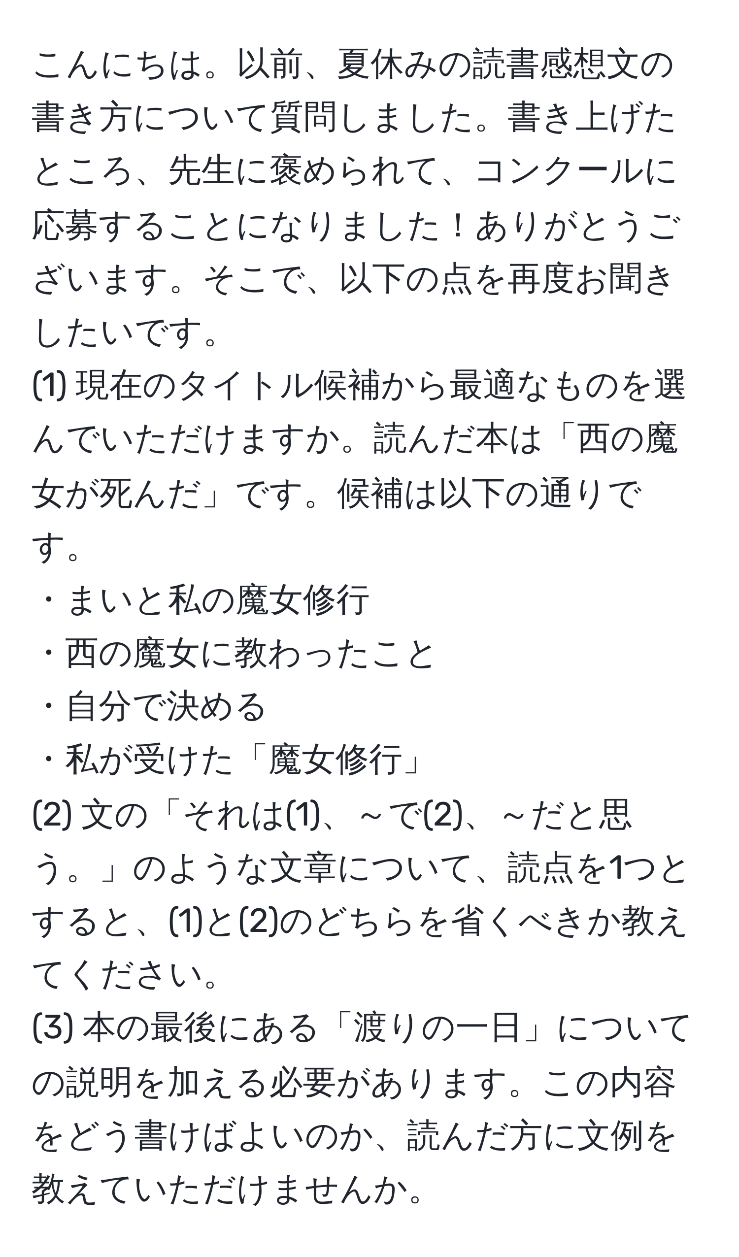 こんにちは。以前、夏休みの読書感想文の書き方について質問しました。書き上げたところ、先生に褒められて、コンクールに応募することになりました！ありがとうございます。そこで、以下の点を再度お聞きしたいです。
(1) 現在のタイトル候補から最適なものを選んでいただけますか。読んだ本は「西の魔女が死んだ」です。候補は以下の通りです。
・まいと私の魔女修行
・西の魔女に教わったこと
・自分で決める
・私が受けた「魔女修行」
(2) 文の「それは(1)、～で(2)、～だと思う。」のような文章について、読点を1つとすると、(1)と(2)のどちらを省くべきか教えてください。
(3) 本の最後にある「渡りの一日」についての説明を加える必要があります。この内容をどう書けばよいのか、読んだ方に文例を教えていただけませんか。