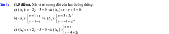 (1,5 điểm). Xét vị trí tương đổi của hai đường thẳng: 
a) (△ _1):x-2y-3=0 và (△ _2):x+y+4=0. 
b) (△ _1):beginarrayl x=1+t y=1-tendarray. vả (△ _2):beginarrayl x=3+2t' y=-1-2t'endarray.
c) (△ _1):x+2y-5=0 và (Delta _2):beginarrayl x=t y=4+2tendarray.