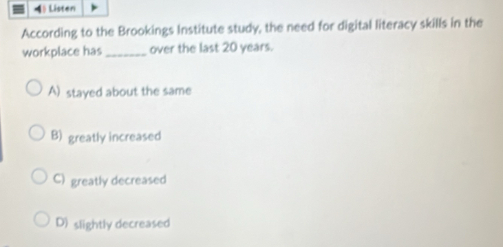 Lý Listen
According to the Brookings Institute study, the need for digital literacy skills in the
workplace has_ over the last 20 years.
A) stayed about the same
B) greatly increased
C) greatly decreased
D) slightly decreased