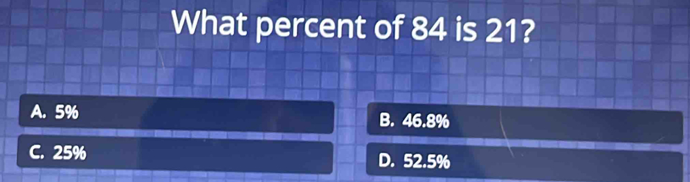 What percent of 84 is 21?
A. 5% B. 46.8%
C. 25% D. 52.5%