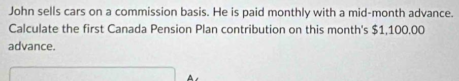 John sells cars on a commission basis. He is paid monthly with a mid-month advance. 
Calculate the first Canada Pension Plan contribution on this month's $1,100.00
advance. 
A