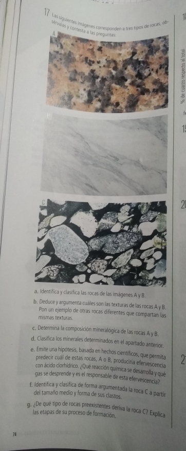 Las siguientesob 
sé 
ágenes A y B. 
b. Deduce y argumenta cuáles son las texturas de las rocas A y B. 
Pon un ejemplo de otras rocas diferentes que compartan las 
mismas texturas. 
c. Determina la composición mineralógica de las rocas A y B. 
d. Clasifica los minerales determinados en el apartado anterior. 
e. Emite una hipótesis, basada en hechos científicos, que permita 
predecir cuál de estas rocas, A o B, produciría efervescencia 
con ácido clorhidrico. ¿Qué reacción química se desarrolla y qué 
gas se desprende y es el responsable de esta efervescencia? 
f, Identifica y clasifica de forma argumentada la roca C a partir 
del tamaño medio y forma de sus clastos. 
g. ¿De qué tipo de rocas preexistentes deriva la roca C? Explica 
las etapas de su proceso de formación. 
74