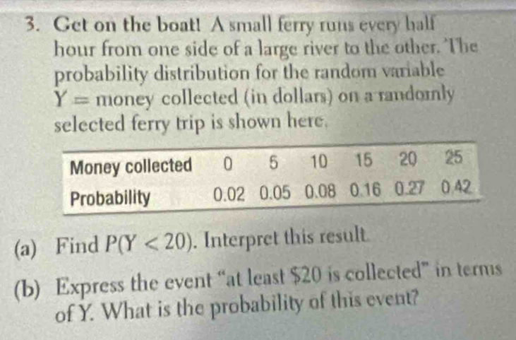 Get on the boat! A small ferry runs every half
hour from one side of a large river to the other. The 
probability distribution for the random variable
Y= money collected (in dollars) on a randomly 
selected ferry trip is shown here. 
(a) Find P(Y<20). Interpret this result. 
(b) Express the event “at least $20 is collected” in terms 
of Y. What is the probability of this event?