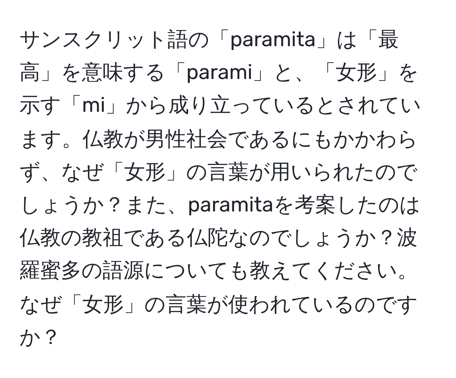 サンスクリット語の「paramita」は「最高」を意味する「parami」と、「女形」を示す「mi」から成り立っているとされています。仏教が男性社会であるにもかかわらず、なぜ「女形」の言葉が用いられたのでしょうか？また、paramitaを考案したのは仏教の教祖である仏陀なのでしょうか？波羅蜜多の語源についても教えてください。なぜ「女形」の言葉が使われているのですか？