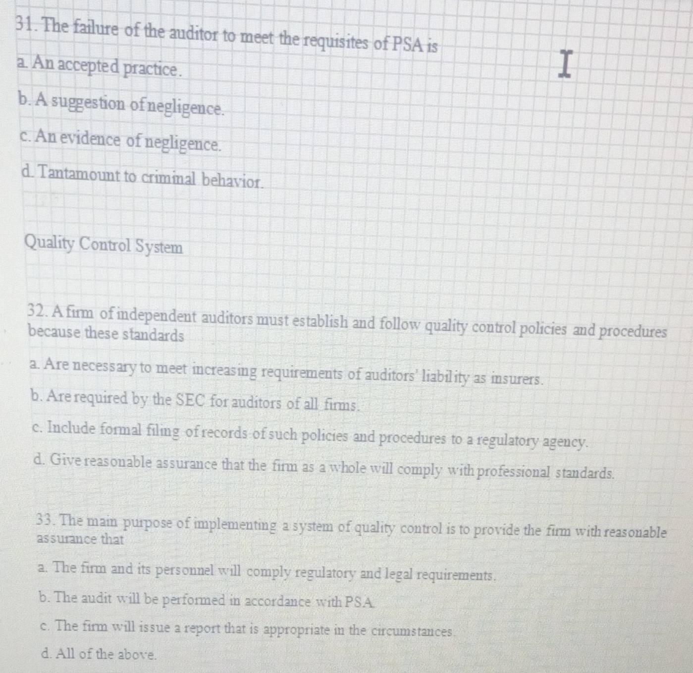 The failure of the auditor to meet the requisites of PSA is
a. An accepted practice.
b. A suggestion of negligence.
c. An evidence of negligence.
d. Tantamount to criminal behavior.
Quality Control System
32. A firm of independent auditors must establish and follow quality control policies and procedures
because these standards
a. Are necessary to meet increasing requirements of auditors' liability as insurers.
b. Are required by the SEC for auditors of all firms.
c. Include formal filing of records of such policies and procedures to a regulatory agency.
d. Give reasonable assurance that the firm as a whole will comply with professional standards.
33. The main purpose of implementing a system of quality control is to provide the firm with reasonable
assurance that
a. The firm and its personnel will comply regulatory and legal requirements.
b. The audit will be performed in accordance with PSA.
c. The firm will issue a report that is appropriate in the circumstances.
d. All of the above.