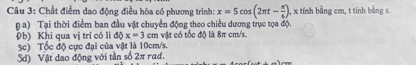 Chất điểm dao động điều hòa có phương trình: x=5cos (2π t- π /6 ) , x tính bằng cm, t tính bằng s. 
a) Tại thời điểm ban đầu vật chuyển động theo chiều dương trục tọa độ. 
Đb) Khi qua vị trí có li độ x=3cm vật có tốc độ là 8π cm/s. 
3c) Tốc độ cực đại của vật là 10cm/s. 
Sd) Vật dao động với tần số 2π rad.