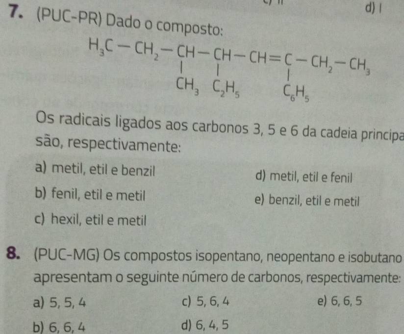 d) l
7. (PUC-PR) Dado o composto:
H_3C-CH_2-CH-CH-CH = C/l -C-CH_2-CH_3 
Os radicais ligados aos carbonos 3, 5 e 6 da cadeia principa
são, respectivamente:
a) metil, etil e benzil d) metil, etil e fenil
b) fenil, etil e metil e) benzil, etil e metil
c) hexil, etil e metil
8. (PUC-MG) Os compostos isopentano, neopentano e isobutano
apresentam o seguinte número de carbonos, respectivamente:
a) 5, 5, 4 c) 5, 6, 4 e) 6, 6, 5
b) 6, 6, 4 d) 6, 4, 5