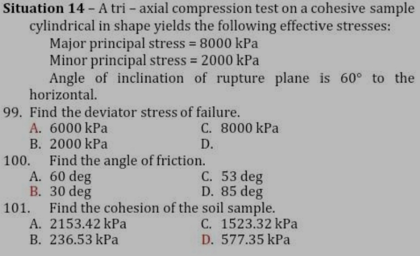 Situation 14 - A tri - axial compression test on a cohesive sample
cylindrical in shape yields the following effective stresses:
Major principal stress =8000kPa
Minor principal stress =2000kPa
Angle of inclination of rupture plane is 60° to the
horizontal.
99. Find the deviator stress of failure.
A. 6000 kPa C. 8000 kPa
B. 2000 kPa D.
100. Find the angle of friction.
A. 60 deg C. 53 deg
B. 30 deg D. 85 deg
101. Find the cohesion of the soil sample.
A. 2153.42 kPa C. 1523.32 kPa
B. 236.53 kPa D. 577.35 kPa