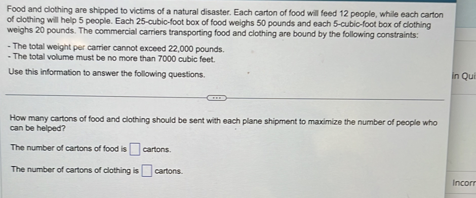 Food and clothing are shipped to victims of a natural disaster. Each carton of food will feed 12 people, while each carton
of clothing will help 5 people. Each 25-cubic-foot box of food weighs 50 pounds and each 5-cubic-foot box of clothing
weighs 20 pounds. The commercial carriers transporting food and clothing are bound by the following constraints:
- The total weight per carrier cannot exceed 22,000 pounds.
- The total volume must be no more than 7000 cubic feet.
Use this information to answer the following questions. in Qui
How many cartons of food and clothing should be sent with each plane shipment to maximize the number of people who
can be helped?
The number of cartons of food is □ cartons.
The number of cartons of clothing is □ cartons.
Incor