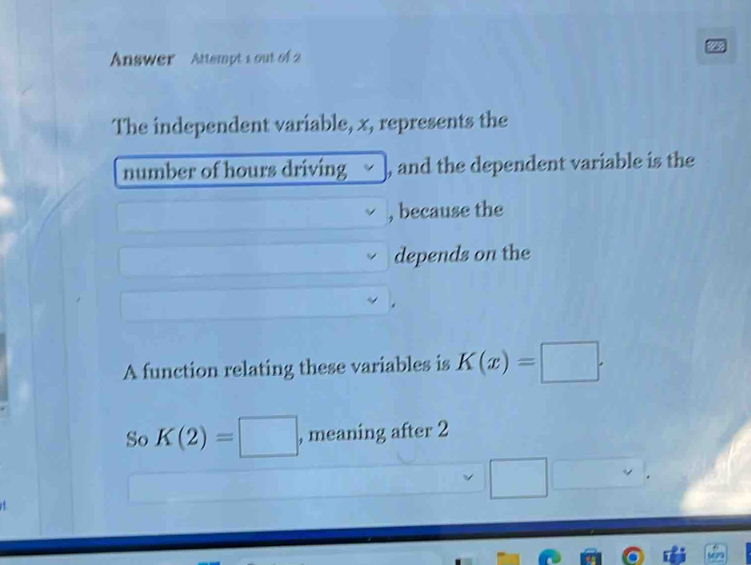 Answer Attempt 1 out of 2 
The independent variable, x, represents the 
number of hours driving , and the dependent variable is the 
, because the 
depends on the 
A function relating these variables is K(x)=□. 
So K(2)=□ , meaning after 2 
□