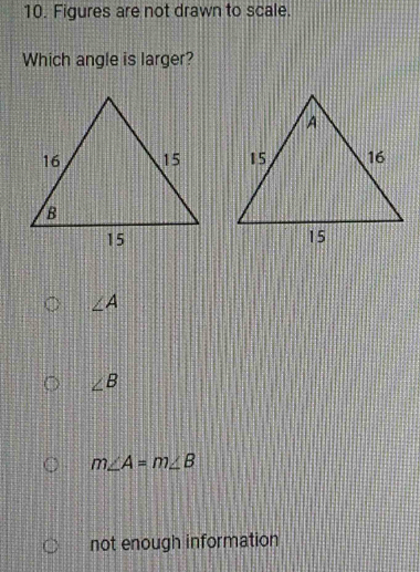 Figures are not drawn to scale.
Which angle is larger?
∠ A
∠ B
m∠ A=m∠ B
not enough information